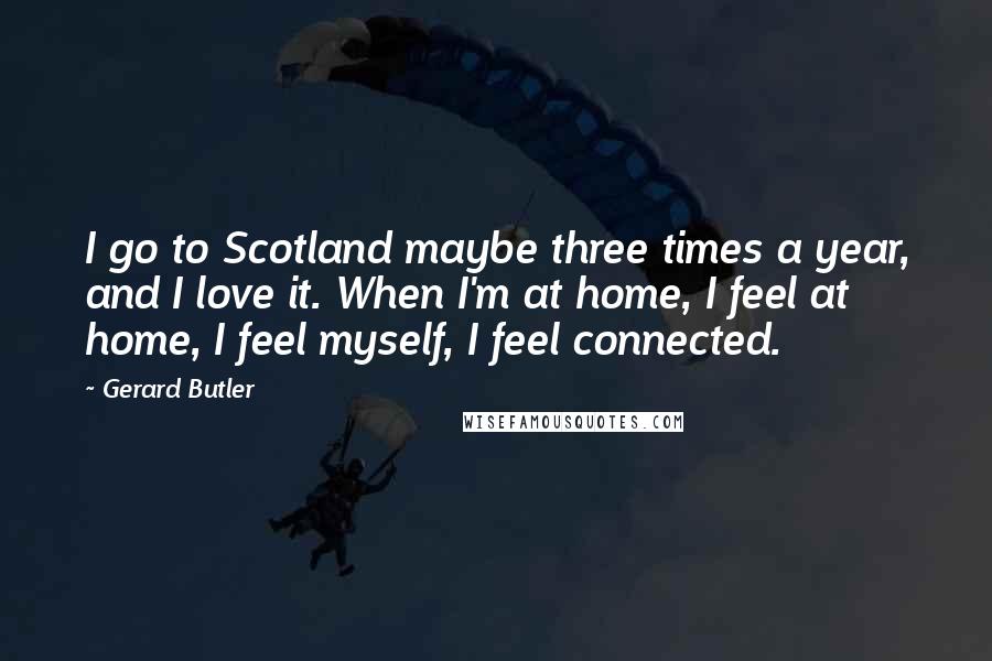 Gerard Butler Quotes: I go to Scotland maybe three times a year, and I love it. When I'm at home, I feel at home, I feel myself, I feel connected.