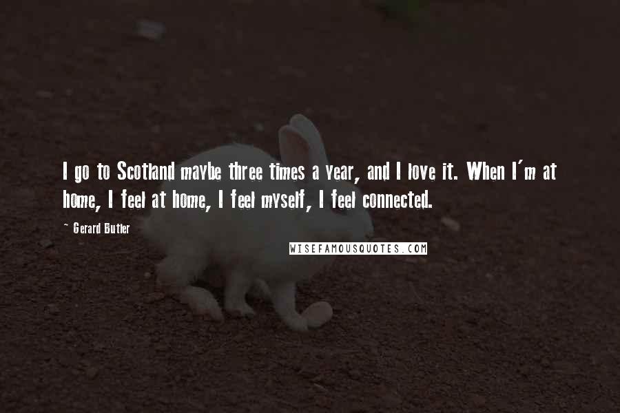 Gerard Butler Quotes: I go to Scotland maybe three times a year, and I love it. When I'm at home, I feel at home, I feel myself, I feel connected.