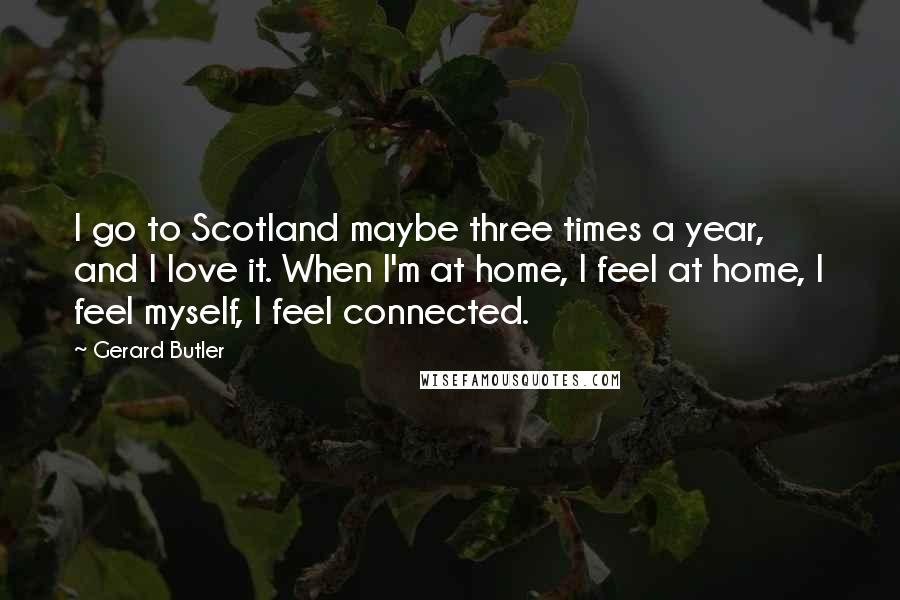 Gerard Butler Quotes: I go to Scotland maybe three times a year, and I love it. When I'm at home, I feel at home, I feel myself, I feel connected.