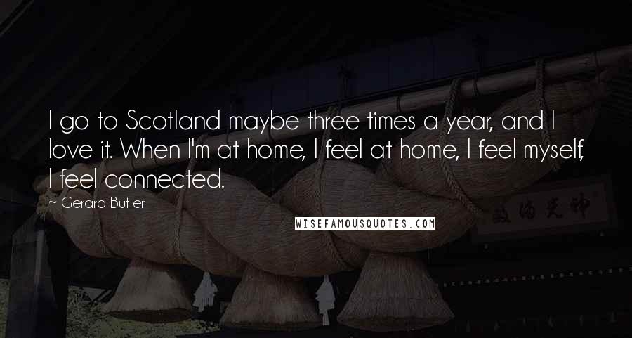 Gerard Butler Quotes: I go to Scotland maybe three times a year, and I love it. When I'm at home, I feel at home, I feel myself, I feel connected.