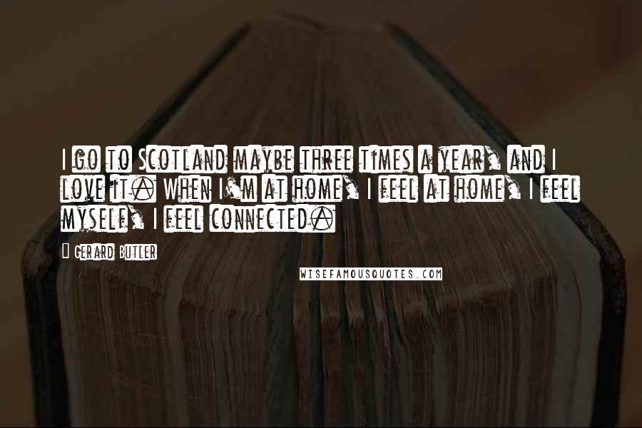 Gerard Butler Quotes: I go to Scotland maybe three times a year, and I love it. When I'm at home, I feel at home, I feel myself, I feel connected.