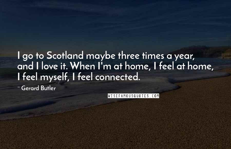 Gerard Butler Quotes: I go to Scotland maybe three times a year, and I love it. When I'm at home, I feel at home, I feel myself, I feel connected.