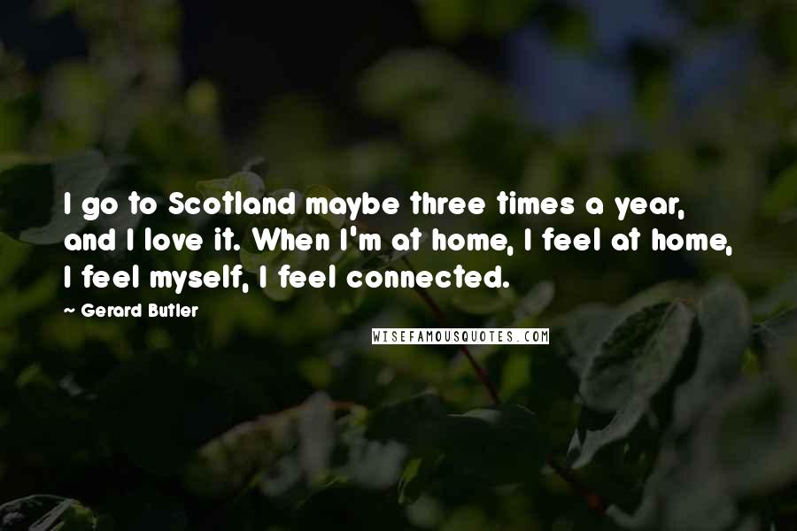 Gerard Butler Quotes: I go to Scotland maybe three times a year, and I love it. When I'm at home, I feel at home, I feel myself, I feel connected.
