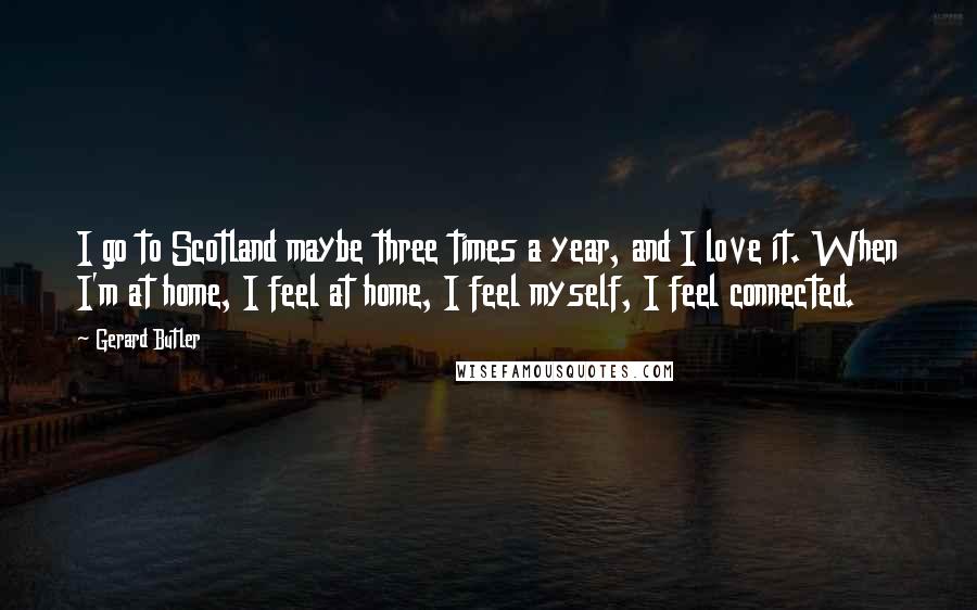 Gerard Butler Quotes: I go to Scotland maybe three times a year, and I love it. When I'm at home, I feel at home, I feel myself, I feel connected.