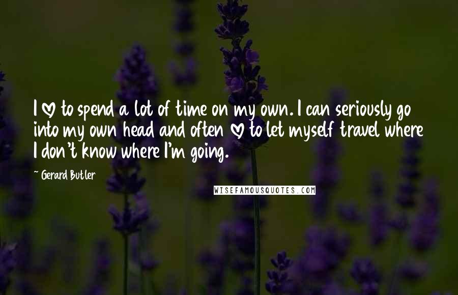 Gerard Butler Quotes: I love to spend a lot of time on my own. I can seriously go into my own head and often love to let myself travel where I don't know where I'm going.