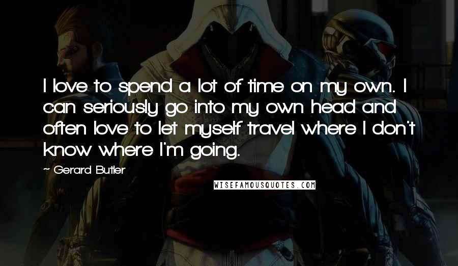 Gerard Butler Quotes: I love to spend a lot of time on my own. I can seriously go into my own head and often love to let myself travel where I don't know where I'm going.