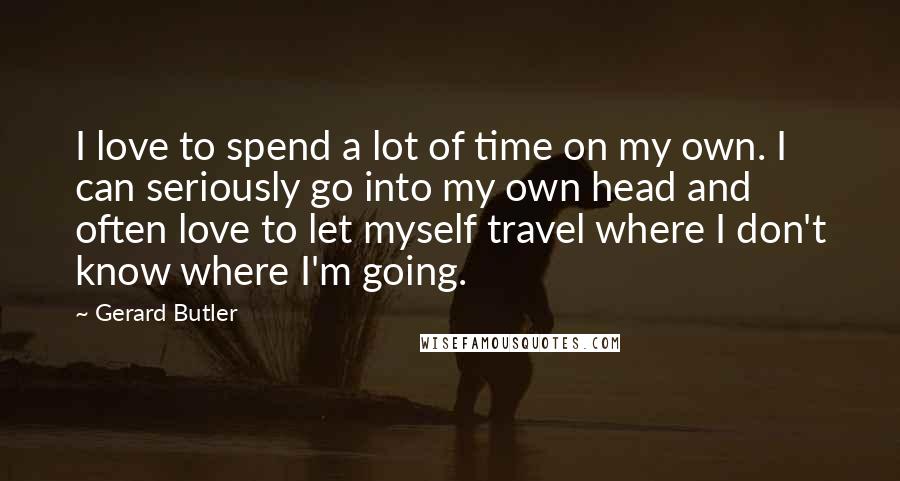 Gerard Butler Quotes: I love to spend a lot of time on my own. I can seriously go into my own head and often love to let myself travel where I don't know where I'm going.