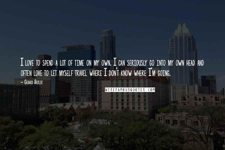 Gerard Butler Quotes: I love to spend a lot of time on my own. I can seriously go into my own head and often love to let myself travel where I don't know where I'm going.