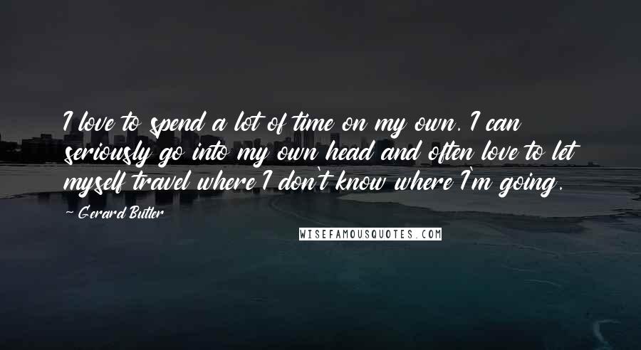 Gerard Butler Quotes: I love to spend a lot of time on my own. I can seriously go into my own head and often love to let myself travel where I don't know where I'm going.