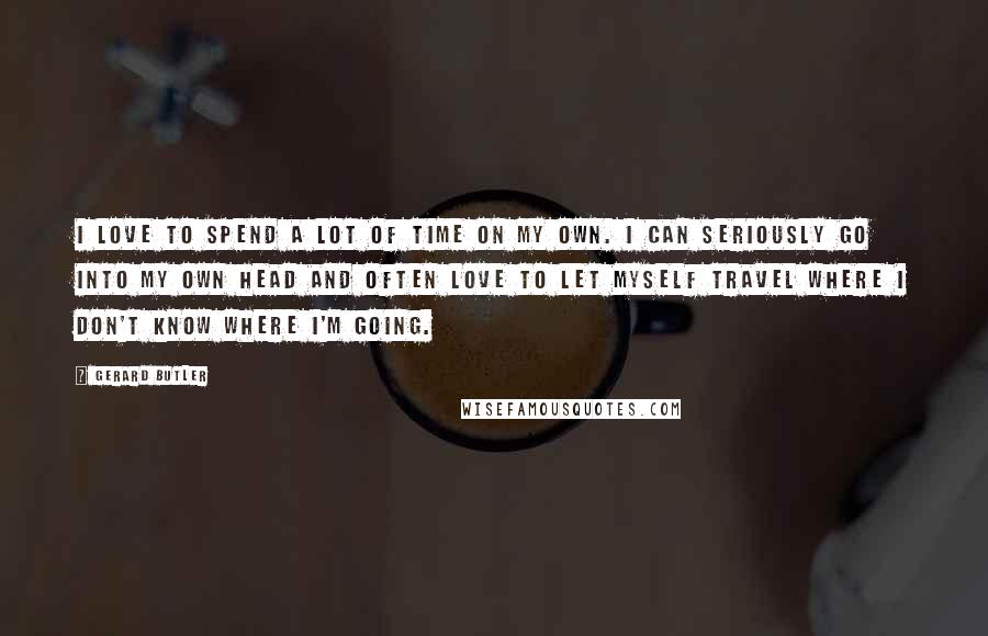 Gerard Butler Quotes: I love to spend a lot of time on my own. I can seriously go into my own head and often love to let myself travel where I don't know where I'm going.