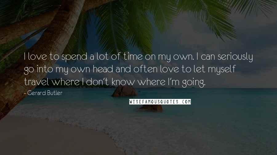 Gerard Butler Quotes: I love to spend a lot of time on my own. I can seriously go into my own head and often love to let myself travel where I don't know where I'm going.