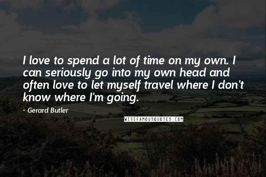 Gerard Butler Quotes: I love to spend a lot of time on my own. I can seriously go into my own head and often love to let myself travel where I don't know where I'm going.