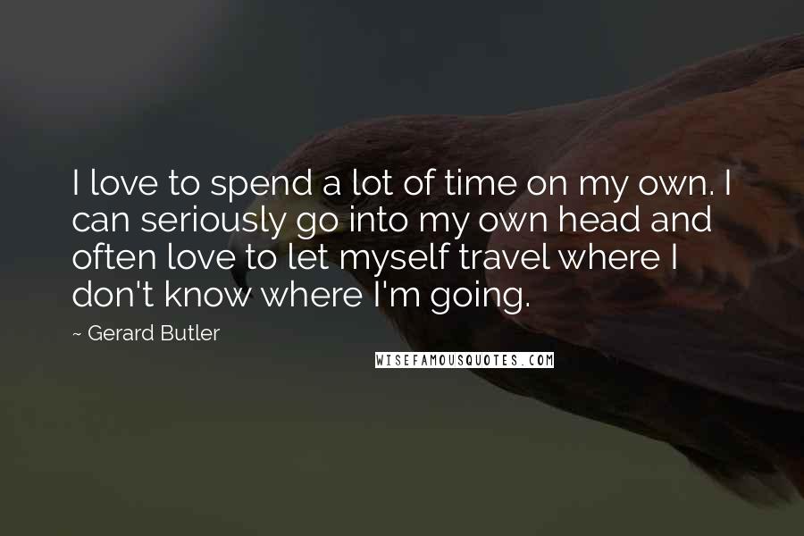 Gerard Butler Quotes: I love to spend a lot of time on my own. I can seriously go into my own head and often love to let myself travel where I don't know where I'm going.