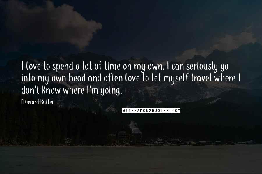 Gerard Butler Quotes: I love to spend a lot of time on my own. I can seriously go into my own head and often love to let myself travel where I don't know where I'm going.