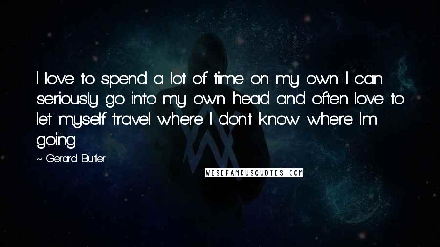 Gerard Butler Quotes: I love to spend a lot of time on my own. I can seriously go into my own head and often love to let myself travel where I don't know where I'm going.