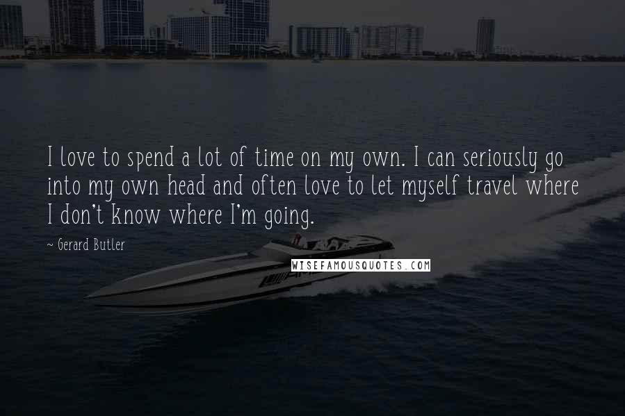 Gerard Butler Quotes: I love to spend a lot of time on my own. I can seriously go into my own head and often love to let myself travel where I don't know where I'm going.