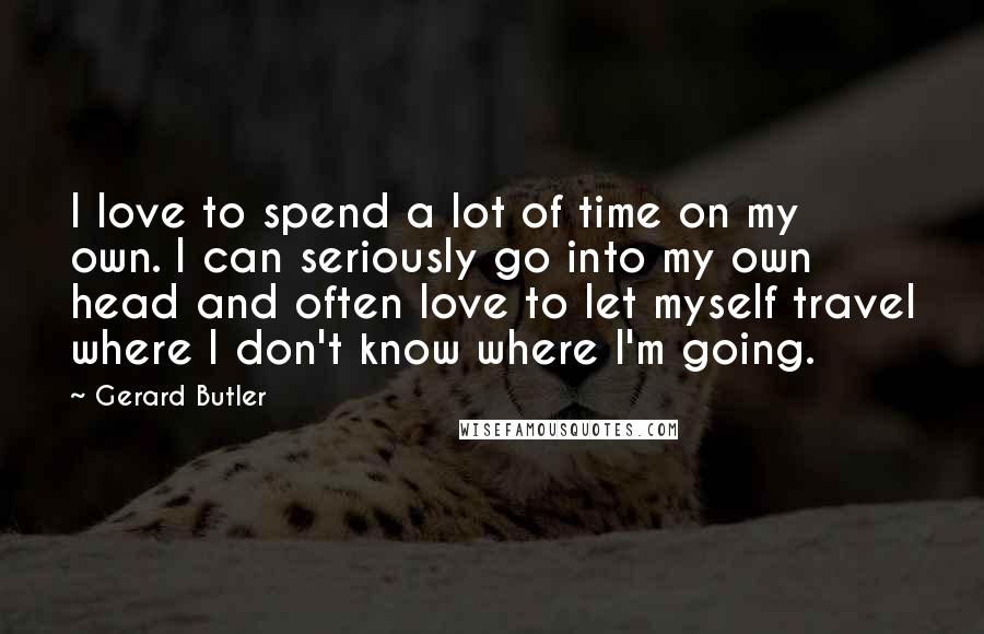 Gerard Butler Quotes: I love to spend a lot of time on my own. I can seriously go into my own head and often love to let myself travel where I don't know where I'm going.