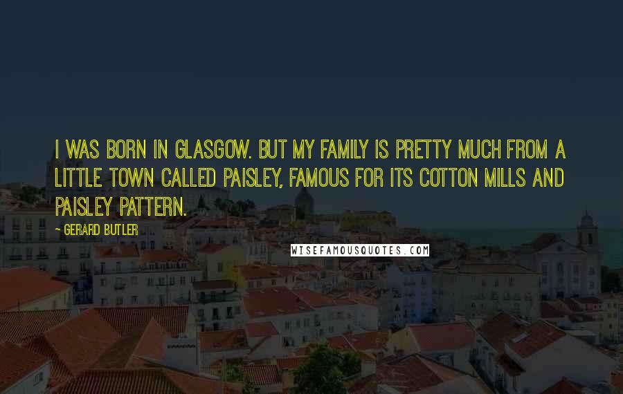 Gerard Butler Quotes: I was born in Glasgow. But my family is pretty much from a little town called Paisley, famous for its cotton mills and paisley pattern.