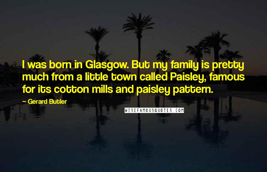 Gerard Butler Quotes: I was born in Glasgow. But my family is pretty much from a little town called Paisley, famous for its cotton mills and paisley pattern.