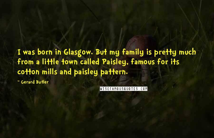 Gerard Butler Quotes: I was born in Glasgow. But my family is pretty much from a little town called Paisley, famous for its cotton mills and paisley pattern.