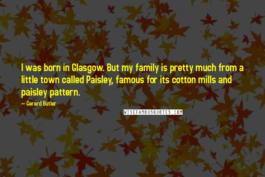 Gerard Butler Quotes: I was born in Glasgow. But my family is pretty much from a little town called Paisley, famous for its cotton mills and paisley pattern.