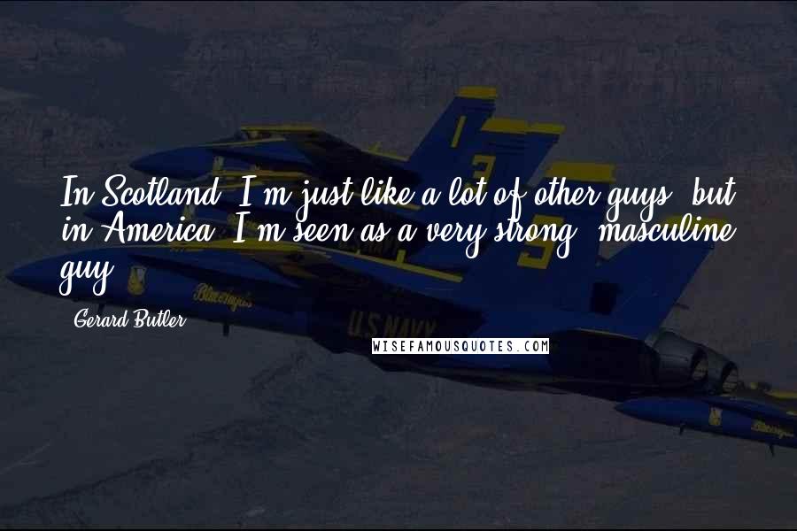 Gerard Butler Quotes: In Scotland, I'm just like a lot of other guys, but in America, I'm seen as a very strong, masculine guy.