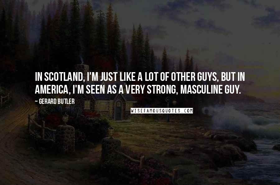 Gerard Butler Quotes: In Scotland, I'm just like a lot of other guys, but in America, I'm seen as a very strong, masculine guy.