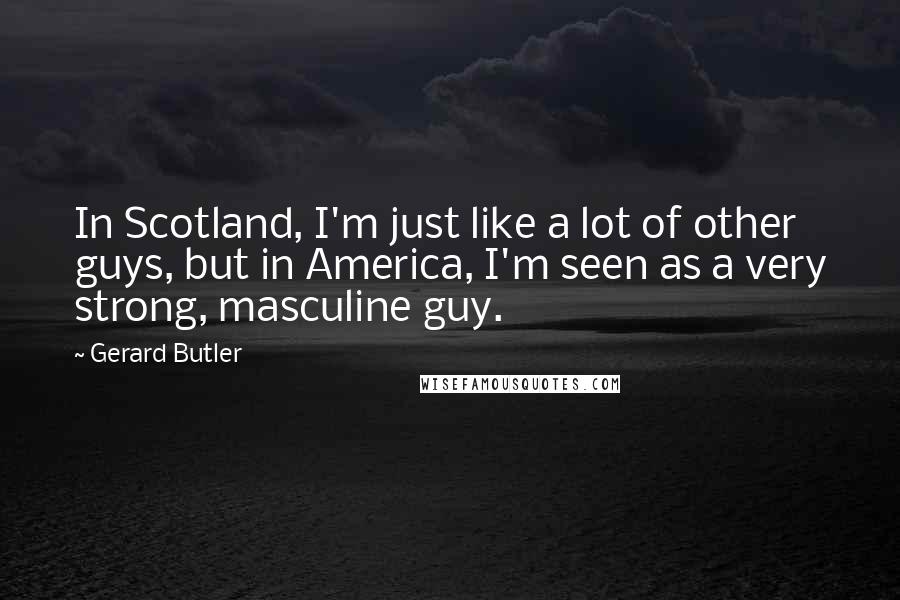 Gerard Butler Quotes: In Scotland, I'm just like a lot of other guys, but in America, I'm seen as a very strong, masculine guy.