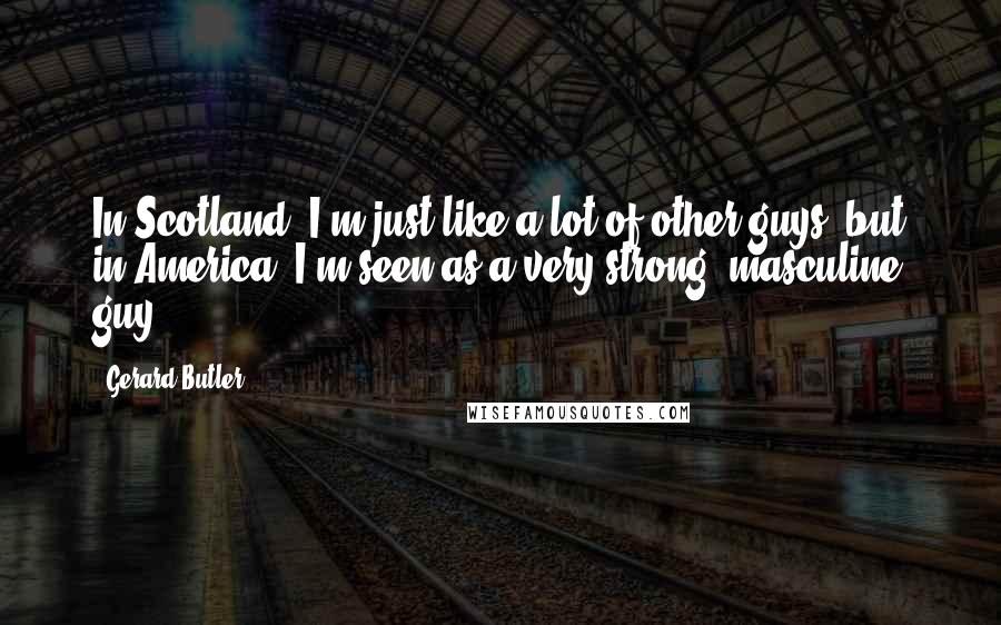 Gerard Butler Quotes: In Scotland, I'm just like a lot of other guys, but in America, I'm seen as a very strong, masculine guy.