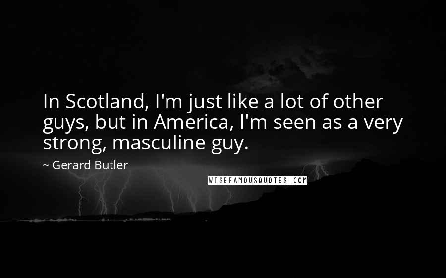 Gerard Butler Quotes: In Scotland, I'm just like a lot of other guys, but in America, I'm seen as a very strong, masculine guy.