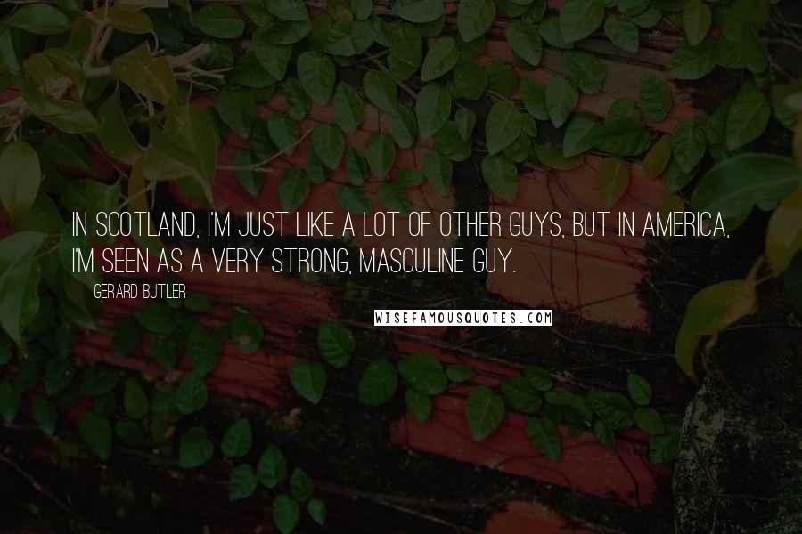 Gerard Butler Quotes: In Scotland, I'm just like a lot of other guys, but in America, I'm seen as a very strong, masculine guy.