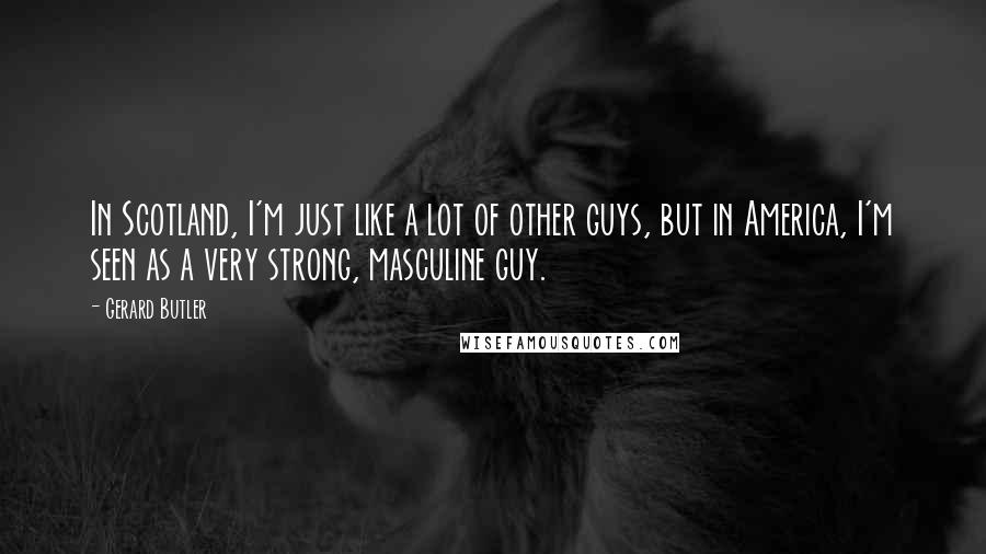 Gerard Butler Quotes: In Scotland, I'm just like a lot of other guys, but in America, I'm seen as a very strong, masculine guy.