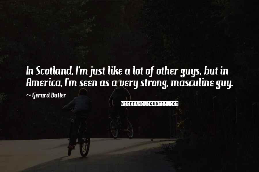 Gerard Butler Quotes: In Scotland, I'm just like a lot of other guys, but in America, I'm seen as a very strong, masculine guy.