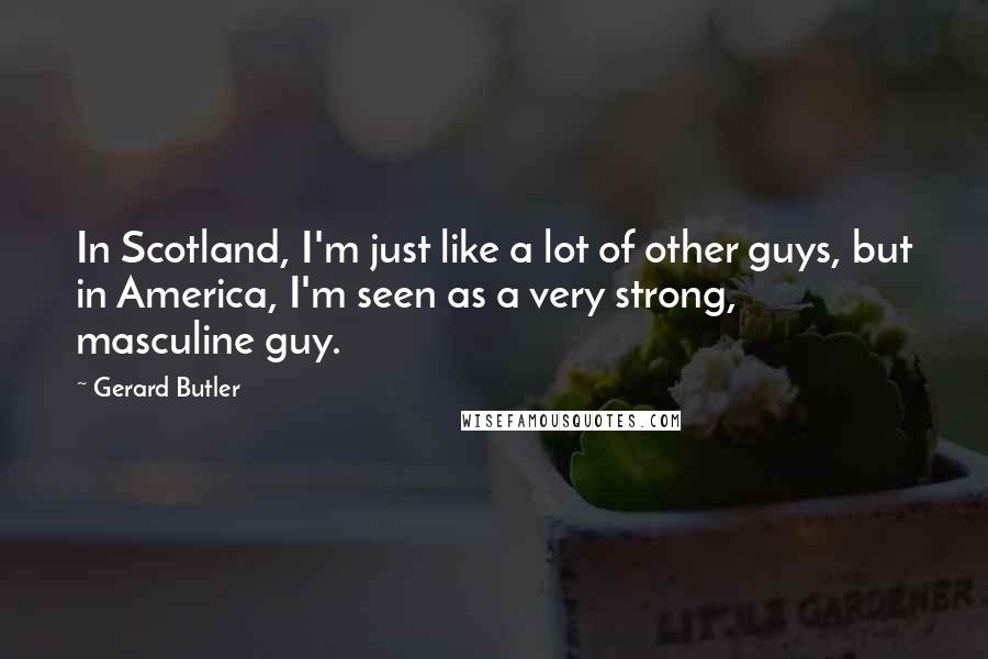 Gerard Butler Quotes: In Scotland, I'm just like a lot of other guys, but in America, I'm seen as a very strong, masculine guy.