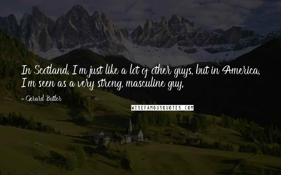 Gerard Butler Quotes: In Scotland, I'm just like a lot of other guys, but in America, I'm seen as a very strong, masculine guy.