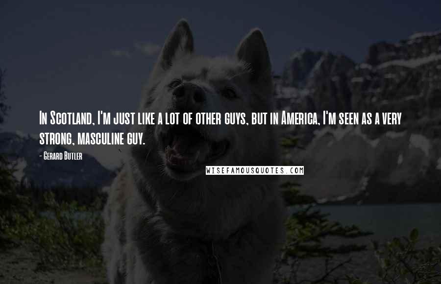 Gerard Butler Quotes: In Scotland, I'm just like a lot of other guys, but in America, I'm seen as a very strong, masculine guy.