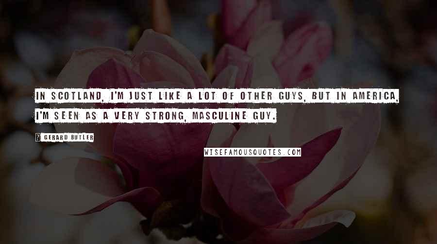 Gerard Butler Quotes: In Scotland, I'm just like a lot of other guys, but in America, I'm seen as a very strong, masculine guy.