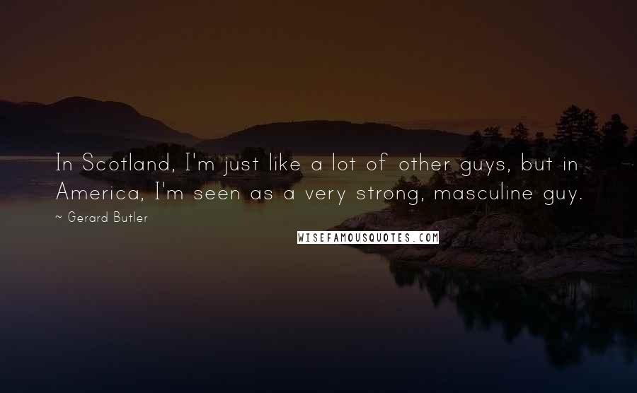 Gerard Butler Quotes: In Scotland, I'm just like a lot of other guys, but in America, I'm seen as a very strong, masculine guy.