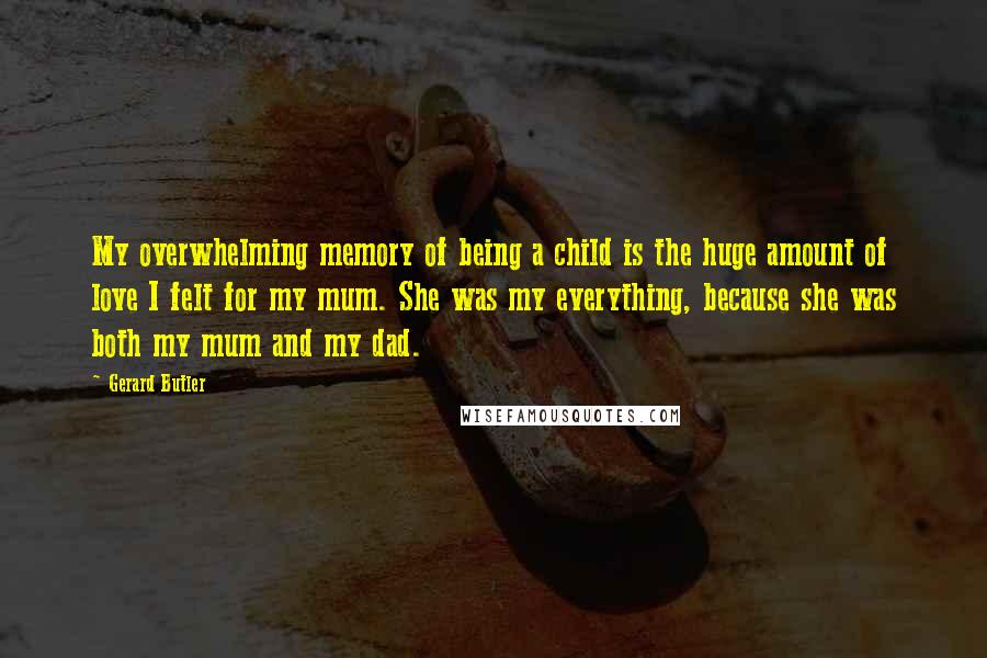 Gerard Butler Quotes: My overwhelming memory of being a child is the huge amount of love I felt for my mum. She was my everything, because she was both my mum and my dad.