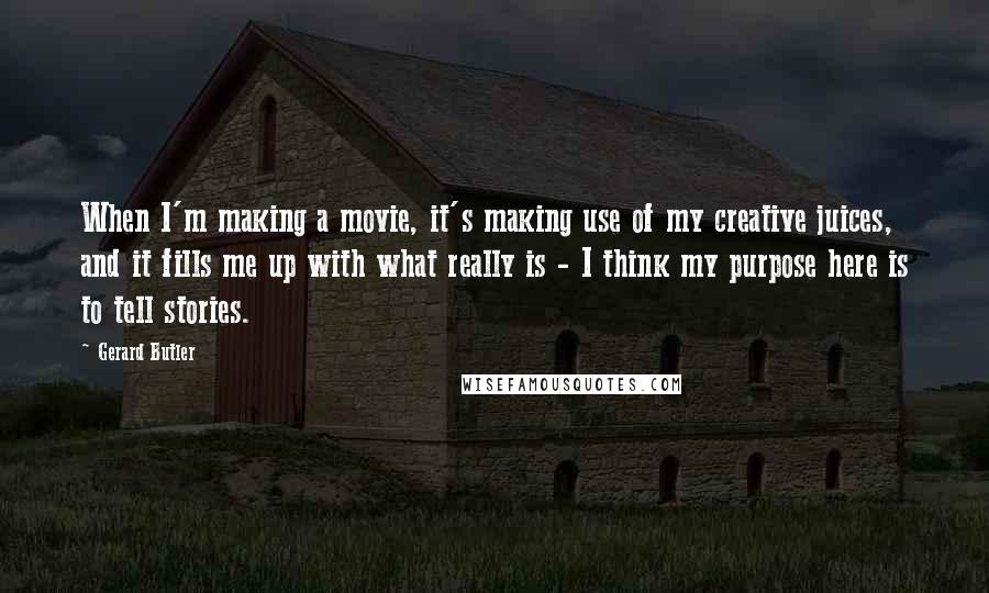 Gerard Butler Quotes: When I'm making a movie, it's making use of my creative juices, and it fills me up with what really is - I think my purpose here is to tell stories.