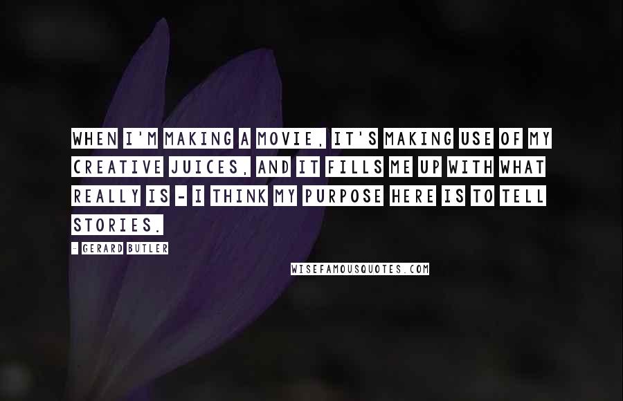 Gerard Butler Quotes: When I'm making a movie, it's making use of my creative juices, and it fills me up with what really is - I think my purpose here is to tell stories.