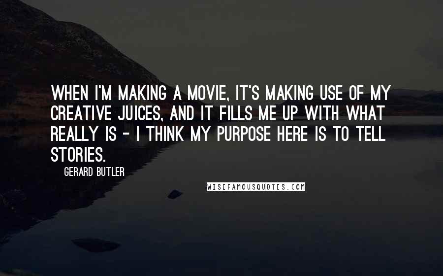 Gerard Butler Quotes: When I'm making a movie, it's making use of my creative juices, and it fills me up with what really is - I think my purpose here is to tell stories.