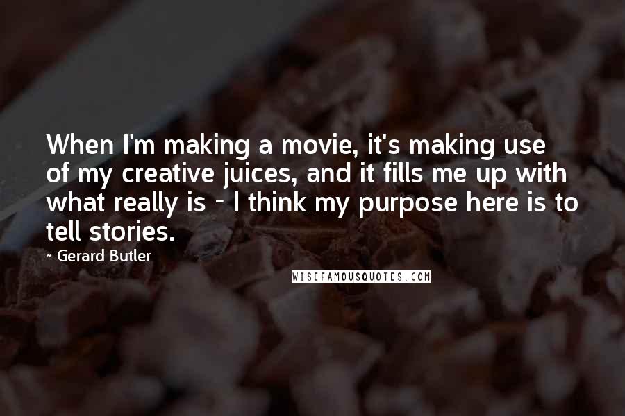Gerard Butler Quotes: When I'm making a movie, it's making use of my creative juices, and it fills me up with what really is - I think my purpose here is to tell stories.
