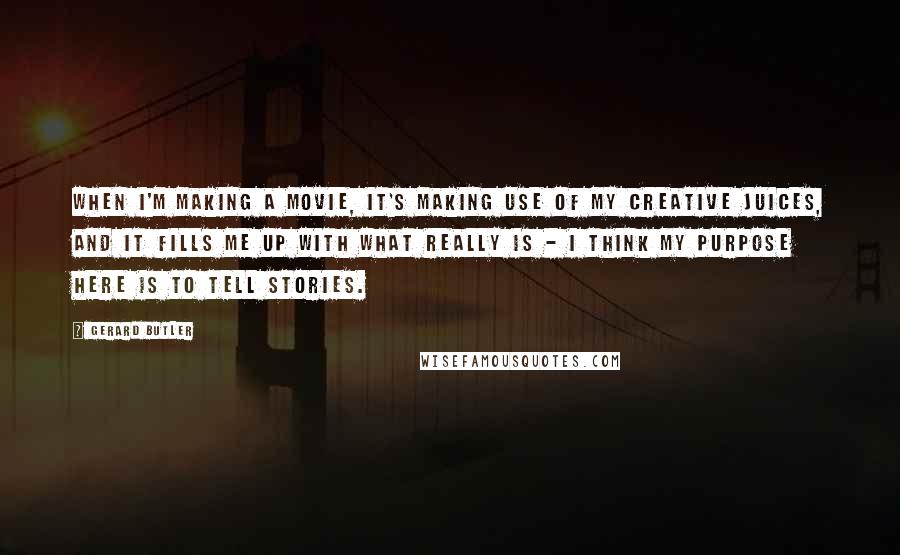 Gerard Butler Quotes: When I'm making a movie, it's making use of my creative juices, and it fills me up with what really is - I think my purpose here is to tell stories.