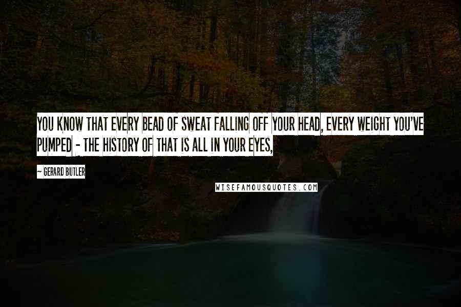 Gerard Butler Quotes: You know that every bead of sweat falling off your head, every weight you've pumped - the history of that is all in your eyes,
