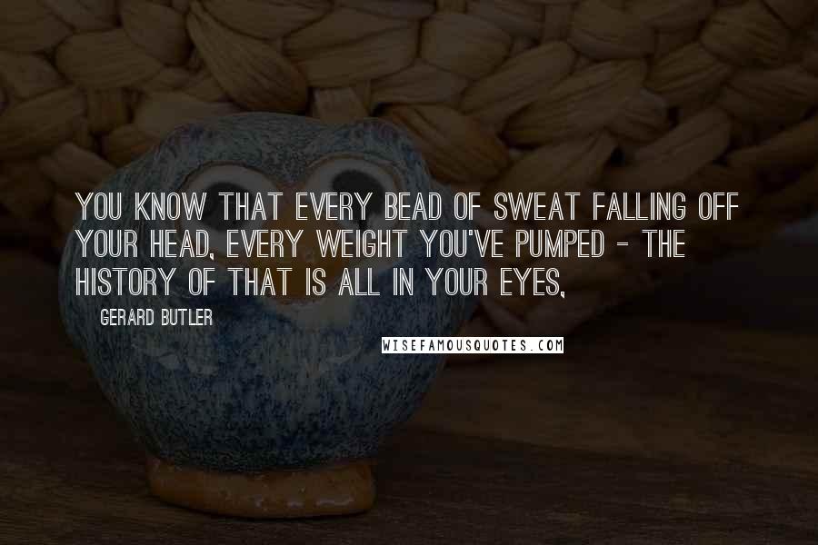 Gerard Butler Quotes: You know that every bead of sweat falling off your head, every weight you've pumped - the history of that is all in your eyes,