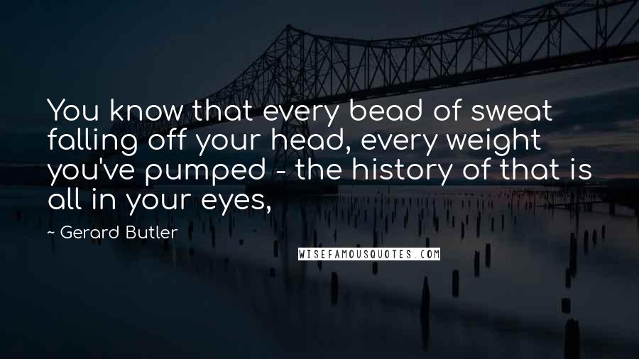 Gerard Butler Quotes: You know that every bead of sweat falling off your head, every weight you've pumped - the history of that is all in your eyes,