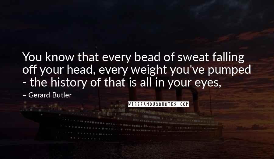 Gerard Butler Quotes: You know that every bead of sweat falling off your head, every weight you've pumped - the history of that is all in your eyes,