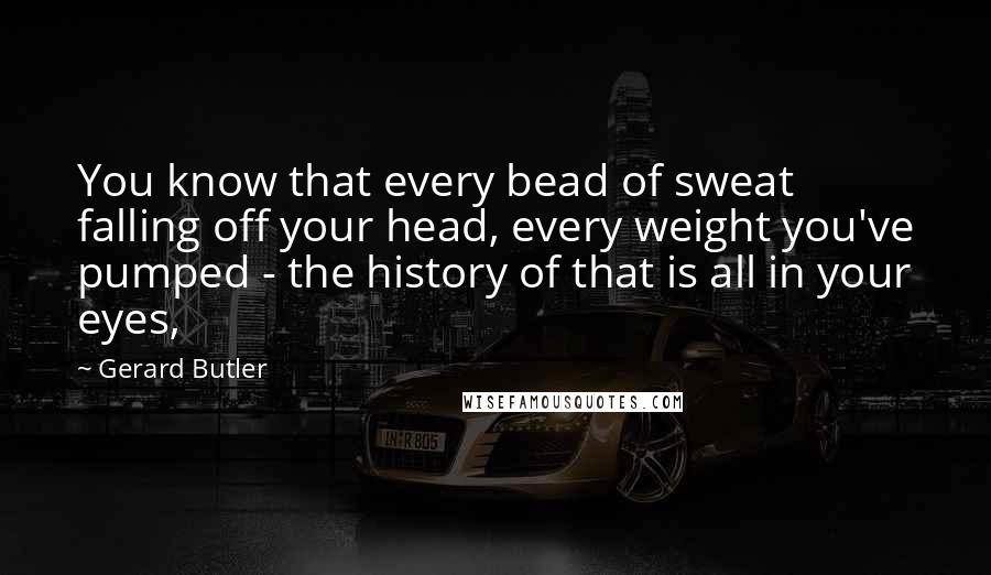Gerard Butler Quotes: You know that every bead of sweat falling off your head, every weight you've pumped - the history of that is all in your eyes,