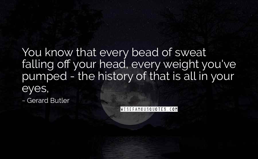Gerard Butler Quotes: You know that every bead of sweat falling off your head, every weight you've pumped - the history of that is all in your eyes,